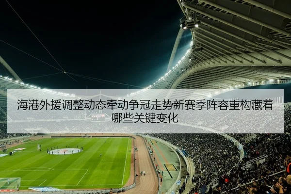 海港外援调整动态牵动争冠走势新赛季阵容重构藏着哪些关键变化